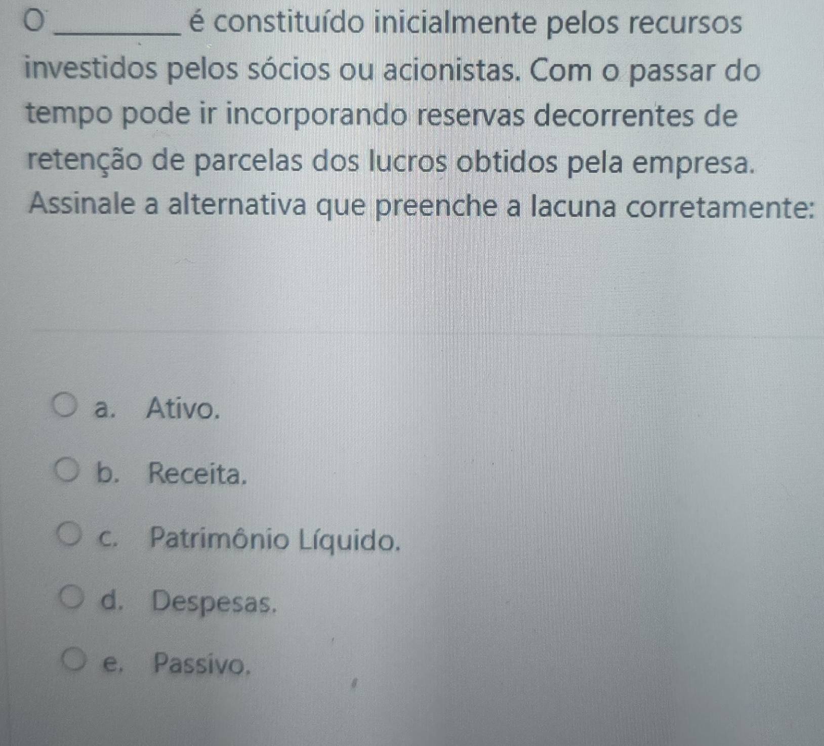 é constituído inicialmente pelos recursos
investidos pelos sócios ou acionistas. Com o passar do
tempo pode ir incorporando reservas decorrentes de
retenção de parcelas dos lucros obtidos pela empresa.
Assinale a alternativa que preenche a lacuna corretamente:
a. Ativo.
b. Receita.
c. Patrimônio Líquido.
d. Despesas.
e. Passivo.