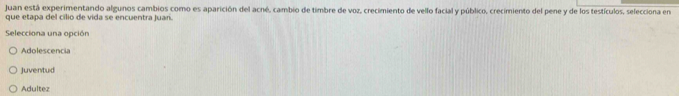 Juan está experimentando algunos cambios como es aparición del acné, cambio de timbre de voz, crecimiento de vello facial y público, crecimiento del pene y de los testículos, selecciona en
que etapa del cilio de vida se encuentra Juan.
Selecciona una opción
Adolescencia
Juventud
Adultez