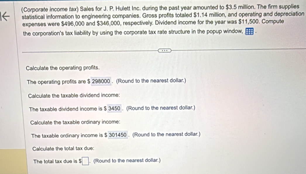 (Corporate income tax) Sales for J. P. Hulett Inc. during the past year amounted to $3.5 million. The firm supplies 
statistical information to engineering companies. Gross profits totaled $1.14 million, and operating and depreciation 
expenses were $496,000 and $346,000, respectively. Dividend income for the year was $11,500. Compute 
the corporation's tax liability by using the corporate tax rate structure in the popup window, 
Calculate the operating profits. 
The operating profits are $ 298000. (Round to the nearest dollar.) 
Calculate the taxable dividend income: 
The taxable dividend income is $ 3450. (Round to the nearest dollar.) 
Calculate the taxable ordinary income: 
The taxable ordinary income is $ 301450. (Round to the nearest dollar.) 
Calculate the total tax due: 
The total tax due is $□. (Round to the nearest dollar.)