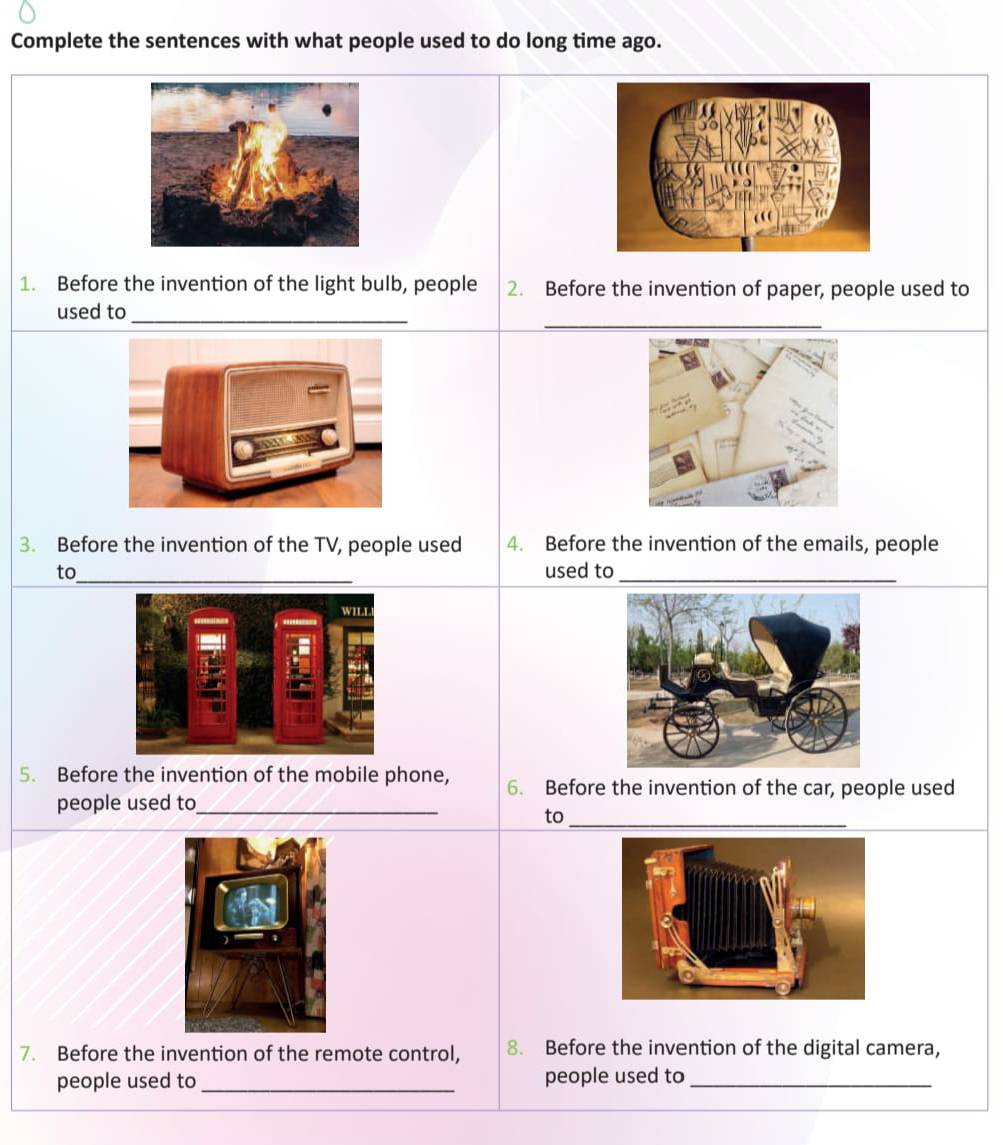 Complete the sentences with what people used to do long time ago. 
1. Before the invention of the light bulb, people 2. Before the invention of paper, people used to 
_ 
used to_ 
3. Before the invention of the TV, people used 4. Before the invention of the emails, people 
to_ used to_ 
5. Before the invention of the mobile phone, 6. Before the invention of the car, people used 
people used to_ 
to_ 
7. Before the invention of the remote control, 8. Before the invention of the digital camera, 
people used to _people used to_