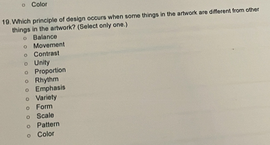 Color
19. Which principle of design occurs when some things in the artwork are different from other
things in the artwork? (Select only one.)
Balance
Movement
Contrast
Unity
Proportion
Rhythm
Emphasis
Variety
Form
Scale
Pattern
Color
