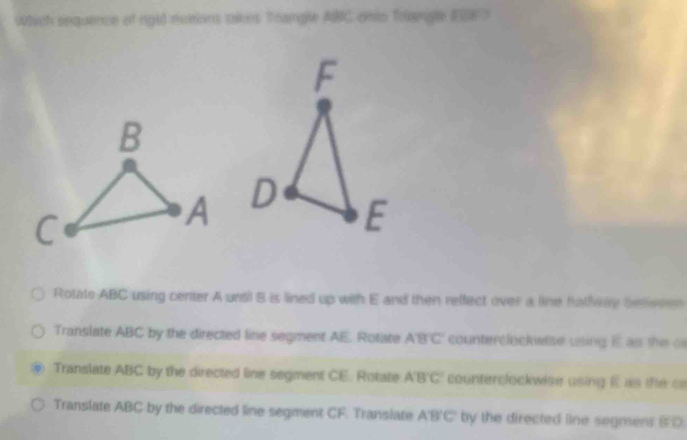 which sequence of rgld mexions takes Trangle ABC ents Trengle ESE S

Rotate ABC using center A until 8 is lined up with E and then reffect over a line halfway beleoem
Translate ABC by the directed line segment AE. Rotate ABC counterclockwise using E as the o
Translate ABC by the directed line segment CE. Rotate A'B'C' counterclockwise using E as the ce
Translate ABC by the directed line segment CF. Translate ABC by the directed line segmens SD.