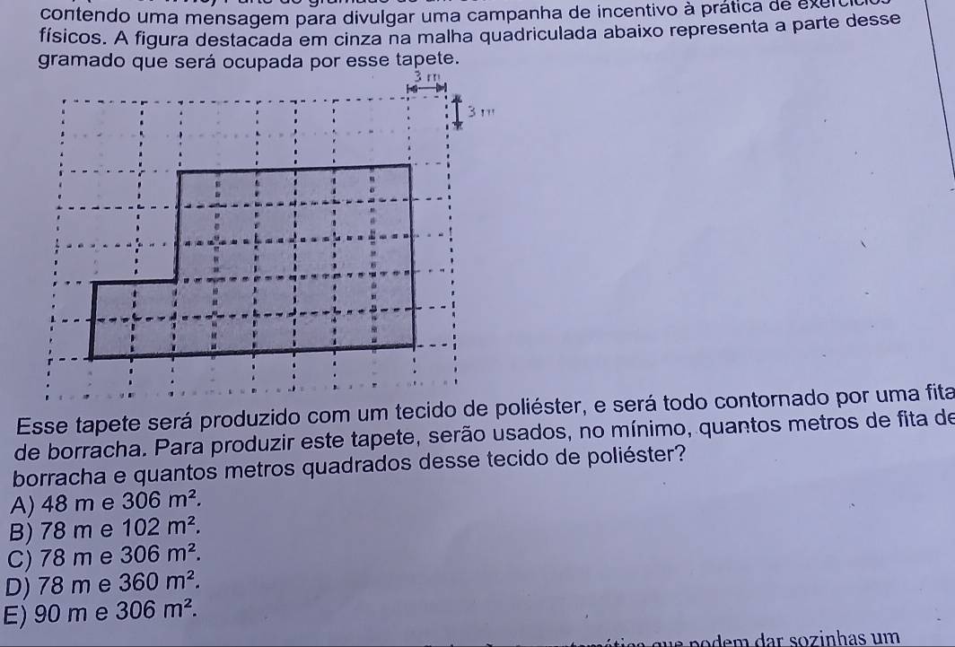 contendo uma mensagem para divulgar uma campanha de incentivo à prática de exer
físicos. A figura destacada em cinza na malha quadriculada abaixo representa a parte desse
gramado que será ocupada por esse tapete.
de borracha. Para produzir este tapete, serão usados, no mínimo, quantos metros de fita de
borracha e quantos metros quadrados desse tecido de poliéster?
A) 48 m e 306m^2.
B) 78 m e 102m^2.
C) 78 m e 306m^2.
D) 78 m e 360m^2.
E) 90 m e 306m^2.