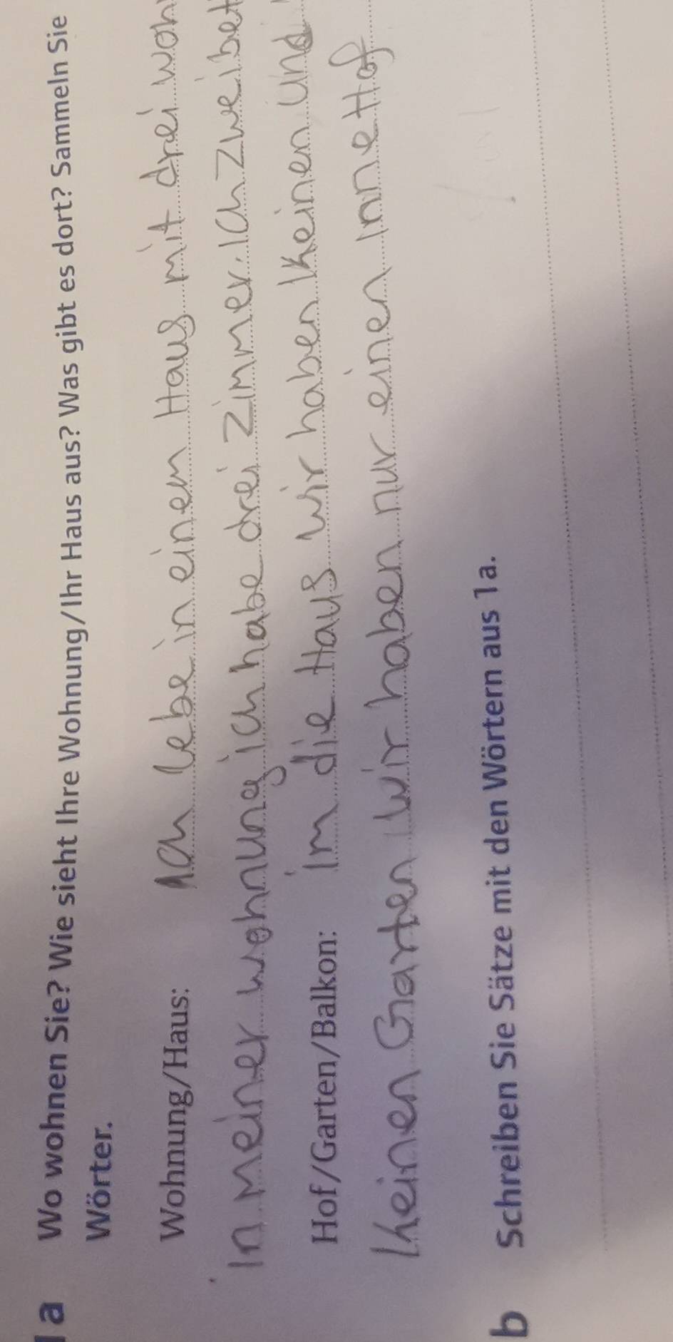 la Wo wohnen Sie? Wie sieht Ihre Wohnung/Ihr Haus aus? Was gibt es dort? Sammeln Sie 
Wörter. 
Wohnung/Haus:_ 
_ 
Hof/Garten/Balkon: 
_ 
_ 
_ 
bSchreiben Sie Sätze mit den Wörtern aus 1a. 
_