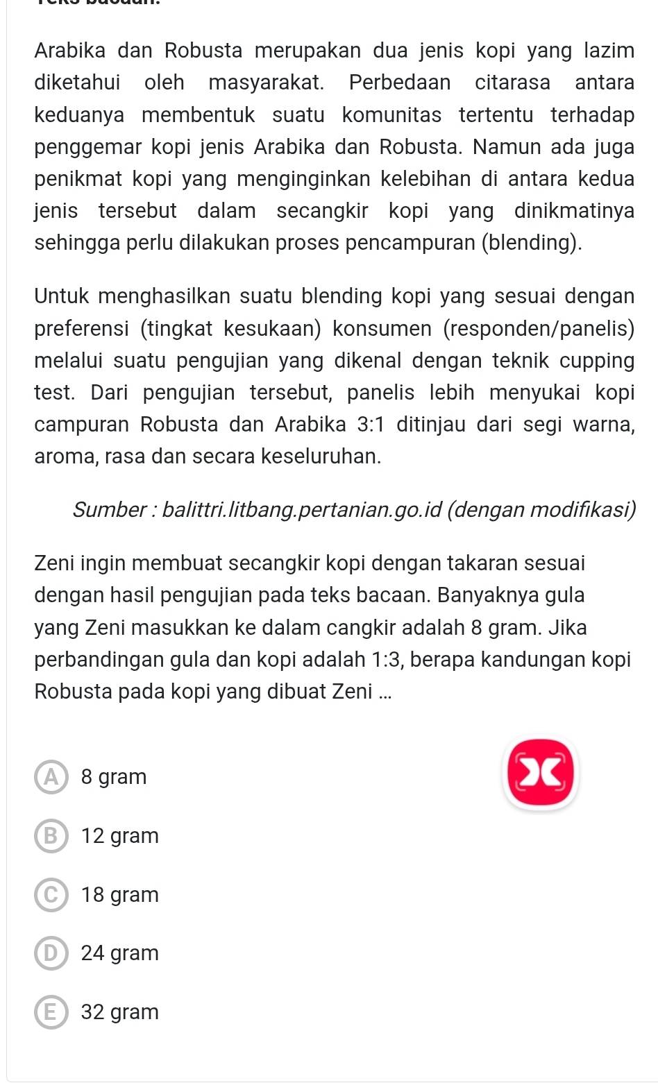 Arabika dan Robusta merupakan dua jenis kopi yang lazim
diketahui oleh masyarakat. Perbedaan citarasa antara
keduanya membentuk suatu komunitas tertentu terhadap
penggemar kopi jenis Arabika dan Robusta. Namun ada juga
penikmat kopi yang menginginkan kelebihan di antara kedua
jenis tersebut dalam secangkir kopi yang dinikmatinya
sehingga perlu dilakukan proses pencampuran (blending).
Untuk menghasilkan suatu blending kopi yang sesuai dengan
preferensi (tingkat kesukaan) konsumen (responden/panelis)
melalui suatu pengujian yang dikenal dengan teknik cupping
test. Dari pengujian tersebut, panelis lebih menyukai kopi
campuran Robusta dan Arabika 3:1 ditinjau dari segi warna,
aroma, rasa dan secara keseluruhan.
Sumber : balittri.litbang.pertanian.go.id (dengan modifikasi)
Zeni ingin membuat secangkir kopi dengan takaran sesuai
dengan hasil pengujian pada teks bacaan. Banyaknya gula
yang Zeni masukkan ke dalam cangkir adalah 8 gram. Jika
perbandingan gula dan kopi adalah 1:3 , berapa kandungan kopi
Robusta pada kopi yang dibuat Zeni ...
A 8 gram
(
B 12 gram
C 18 gram
D 24 gram
E 32 gram