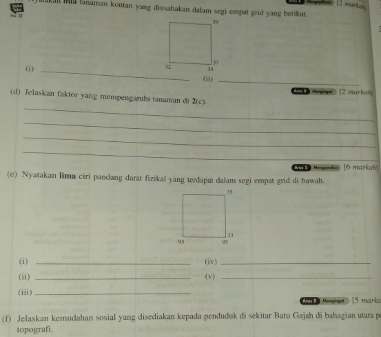 [2 markah 
lakan aua lanaman kontan yang diusahakan dalam segi empat grid yang berikut. 
mà g 
(i) _ 
(ii)_ 
lengingol [2 markah 
_ 
(d) Jelaskan faktor yang mempengaruhi tanaman di 2(c). 
_ 
_ 
_ 
Wea Mergarass [6 markah 
(e) Nyatakan lima ciri pandang darat fizikal yang terdapat dalam segi empat grid di bawah. 
(i) _(iv)_ 
(ii) _(v)_ 
(iii)_ 
Mor Mergingot [5 marka 
(f) Jelaskan kemudahan sosial yang disediakan kepada penduduk di sekitar Batu Gajah di bahagian utara p 
topografī,