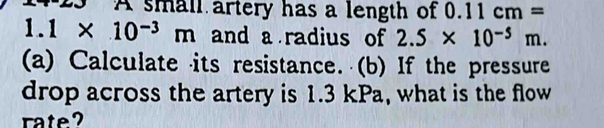 A small artery has a length of 0.11cm=
1.1* 10^(-3)m and a radius of 2.5* 10^(-5)m. 
(a) Calculate its resistance. (b) If the pressure 
drop across the artery is 1.3 kPa, what is the flow 
rate?