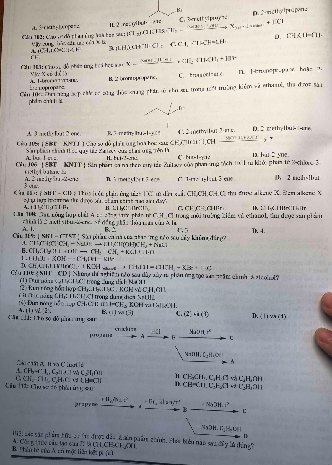 Br
A. 2-methylpropene. B. 2-methylbut-1-ene. C. 2-methylproyne. D. 2-methylpropane
Câu 102: Cho sơ đồ phản ứng hoá học sau: (CH_3)_2 C HCHBrCH _ +NaOH/C_2H_5OH,t X_(s ản phẩm chính) +HCI
Vậy công thức cấu tạo của X * | D. CH_3CH=CH-
A. (CH_3)_2C=CH-CH_3. B. (CH_3)_2CHCH=CH_2 C. CH_2=CH-CH=CH_2.
CH_3
Câu 103: Cho sơ đồ phản ứng hoá học sau: X Xxrightarrow NaOHC_2H_5OH_.CH_2=CH-CH_3+HBr
VayXcothe là
A. 1-bromopropane. B. 2-bromopropane. C. bromoethane. D. 1-bromopropane hoặc 2-
bromopropane.
Câu 104: Đun nóng hợp chất có công thức khung phân tử như sau trong môi trường kiểm và ethanol, thu được sản
phầm chính là
A. 3-methylbut-2-ene. B. 3-methylbut-1-yne. C. 2-methylbut-2-ene. D. 2-methylbut-1-ene.
Câu 105:  SBT - KNTT  Cho sơ đồ phản ứng hoá học sau: CH_3C HClCH ,CF NaOH,C_2H_5OH.t → ?
Sản phầm chính theo quy tắc Zaitsev của phản ứng trên là
A. but-1-ene. B. but-2-ene. C. b ut-1-y ne. D. but-2-yne.
Câu 106:  SBT * - KNTT  Sản phẩm chính theo quy tắc Zaitsev của phản ứng tách HCl ra khỏi phân tử 2-chloro-3-
methyl butane là D. 2-methylbut-
A. 2-methylbut-2-ene. B. 3-methylbut-2-ene. C. 3-methylbut-3-ene.
3-ene.
Câu 107:  SBT-CD  Thực hiện phản ứng tách HCl từ dẫn xuất CH_3CH_2CH_2Cl thu được alkene X. Đem alkene X
cộng hợp bromine thu được sản phẩm chính nào sau đây?
A. CH_3CH_2CH_2Br. B. CH_3CHBrCH_3. C. CH₃CH₂CHBr₂. D. CH₃CHBrCH₂Br.
Câu 108: Đun nóng hợp chất A có công thức phân tử C_5H_11Cl trong môi trường kiểm và ethanol, thu được sản phẩm
chính là 2-methylbut-2-ene. Số đồng phân thỏa mãn của A là
A. 1. B. 2. C. 3. D. 4.
Câu 109: SBT-CTST *  Sản phẩm chính của phản ứng nào sau đây không đúng?
A. CH_3CH(Cl)CH_3+NaOHto CH_3CH(OH)CH_3+NaCI
B. CH_3CH_2CI+KOHto CH_2=CH_2+KCl+H_2O
C. CH_3Br+KOHto CH_3OH+KBr
D. CH_3CH_2CH(Br)CH_3+KOH (etha _nol)to CH_3CH=CHCH_3+KBr+H_2O
Câu 110:  SBT-CD  Những thí nghiệm nào sau đây xảy ra phản ứng tạo sản phẩm chính là alcohol?
(1) Đun nóng ( C_6H_5CH_2Cl l trong dung dịch NaOH.
(2) Đun nóng hỗn hợp CH_3CH_2CH_2Cl,KOHvaC_2H_5OH.
(3) Đun nóng CH_3CH_2CH_2Cl trong dung dịch NaOH.
(4) Đun nóng hỗn hợp CH_3CHClCH=CH_2,KOH và C_2H_5OH.
A. (1) v (2). B. (1) va(3). C.(2)va(3). D. (1)va(4).
Câu 111: Cho sơ đồ phản ứng sau:
cracking HCl NaOH,t^o
propane A B C
NaOH,C_2H_5OH
Các chất A, B và C lượt là
A
A. CH_2=CH_2,C_2H_5Cl và C_2H_5OH. B. CH_3CH_3,C_2H_5Cl và C_2H_5OH.
C. CH_2=CH_2,C_2H_5Cl và CHequiv CH. D. CHequiv CH,C_2H_5Cl và C_2H_5OH.
Câu 112 2: Cho sơ đồ phản ứng sau:
+H_2/Ni,t^0 +Br_2 khan/t^o
propyne +NaOH,t^o
A
B
C
+NaOH,C_2H_5OH
D
Biết các sản phẩm hữu cơ thu được đều là sản phầm chính. Phát biểu nào sau đây là đúng?
A. Công thức cấu tạo của DlaCH_3CH_2CH_2OH.
B. Phân tử của A có một liên kết pi(π ).