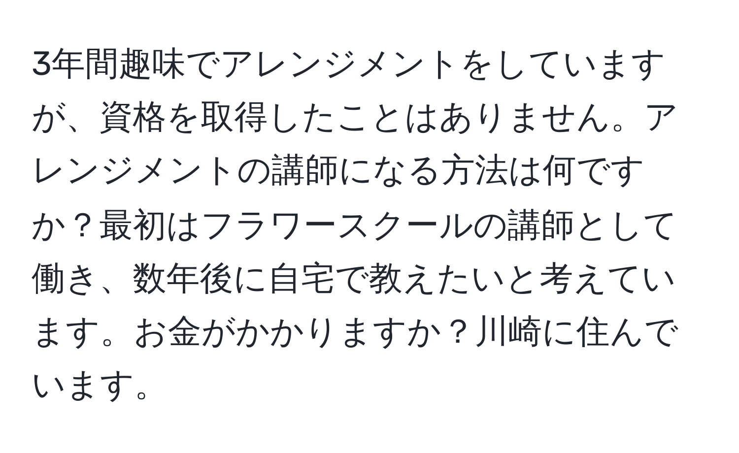 3年間趣味でアレンジメントをしていますが、資格を取得したことはありません。アレンジメントの講師になる方法は何ですか？最初はフラワースクールの講師として働き、数年後に自宅で教えたいと考えています。お金がかかりますか？川崎に住んでいます。