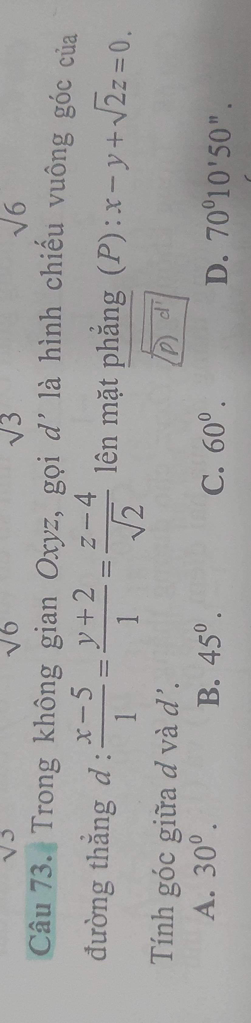 sqrt(6)
sqrt(3)
sqrt(6)
Câu 73. Trong không gian Oxyz, gọi i d' là hình chiếu vuông góc của
đường thắng d :  (x-5)/1 = (y+2)/1 = (z-4)/sqrt(2)  lên mặt phẳng (P): x-y+sqrt(2)z=0. 
Tính góc giữa d và d'. D
A. 30^0. B. 45^0. C. 60^0. D. 70°10'50''.