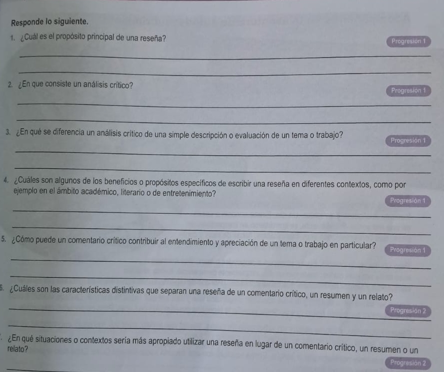 Responde lo siguiente. 
1. ¿Cuál es el propósito principal de una reseña? 
Progresion 1 
_ 
_ 
2. ¿En que consiste un análisis crítico? 
Progresion 1 
_ 
_ 
_ 
3. ¿En qué se diferencia un análisis crítico de una simple descripción o evaluación de un tema o trabajo? Progresión 1 
_ 
_ 
4. ¿Cuáles son algunos de los beneficios o propósitos específicos de escribir una reseña en diferentes contextos, como por 
ejemplo en el ámbito académico, literario o de entretenimiento? 
Progresión 1 
_ 
_ 
_ 
5. ¿Cómo puede un comentario crítico contribuir al entendimiento y apreciación de un tema o trabajo en particular? Progresión 1 
_ 
¿Cuáles son las características distintivas que separan una reseña de un comentario crítico, un resumen y un relato? 
_ 
Progresión 2 
_ 
¿En qué situaciones o contextos sería más apropiado utilizar una reseña en lugar de un comentario crítico, un resumen o un 
relato? 
_ 
Progresión 2