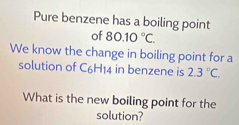 Pure benzene has a boiling point 
of 80.10°C. 
We know the change in boiling point for a 
solution of C6H14 in benzene is 2.3°C. 
What is the new boiling point for the 
solution?