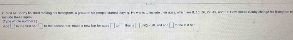 Just as Bobby finished making his histogram, a group of six people started playing. He wants to include their ages, which are 8, 16, 26, 27, 49, and 51. How should Bobby change his histogram to 
include these ages? 
(Type whole numbers.) 
Add □ to the first bar, □ to the second bar, make a new bar for ages □ to□ that is □ unit(s)tall I, and add □ to the last bar.