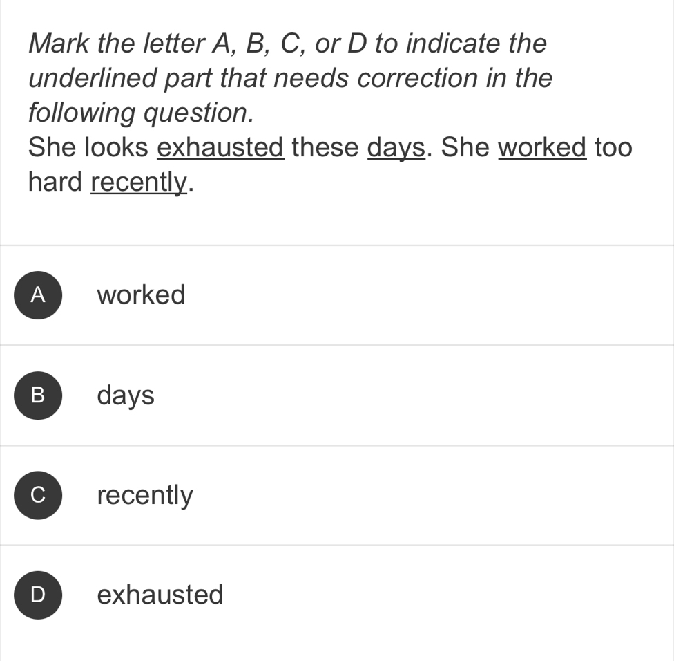 Mark the letter A, B, C, or D to indicate the
underlined part that needs correction in the
following question.
She looks exhausted these days. She worked too
hard recently.
A worked
B adays
C recently
D exhausted