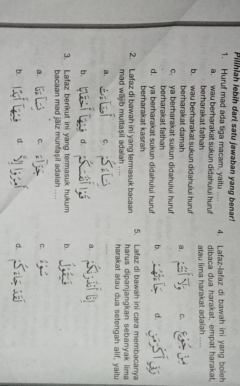 Pilihlah lebih dari satu jawaban yang benar!
1. Huruf mad ada tiga macam, yaitu .... 4. Lafaz-lafaz di bawah ini yang boleh
a. wau berharakat sukun didahuiui huruf dibaca dua harakat, empat harakat,
berharakat fathah atau lima harakat adalah ....
b. wau berharakat sukun didahului huruf
berharakat damah a. C.
c. ya berharakat sukun didahului huruf
berharakat fathah
b.
d.
d. ya berharakat sukun didahului huruf
berharakat kasrah
5. Lafaz di bawah ini cara membacanya
2. Lafaz di bawah ini yang termasuk bacaan harus dipanjangkan sebanyak lima
mad wājib muttaṣil adalah _harakat atau dua setengah alif, yaitu
a.
C.
a.
b.
d.
3. Lafaz berikut ini yang termasuk hukum b.
bacaan mad jāiz munfaşil adalah ....
a.
C.
C.
b.
d.
d.