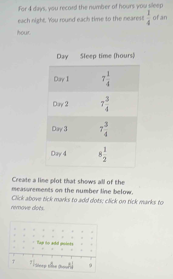 For 4 days, you record the number of hours you sleep
each night. You round each time to the nearest  1/4  of an
hour.
Create a line plot that shows all of the
measurements on the number line below.
Click above tick marks to add dots; click on tick marks to
remove dots.