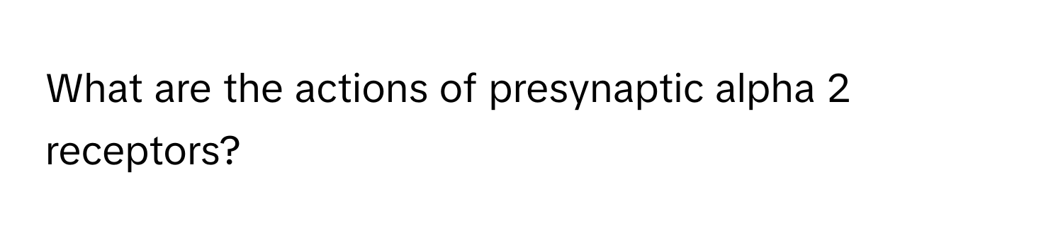 What are the actions of presynaptic alpha 2 receptors?