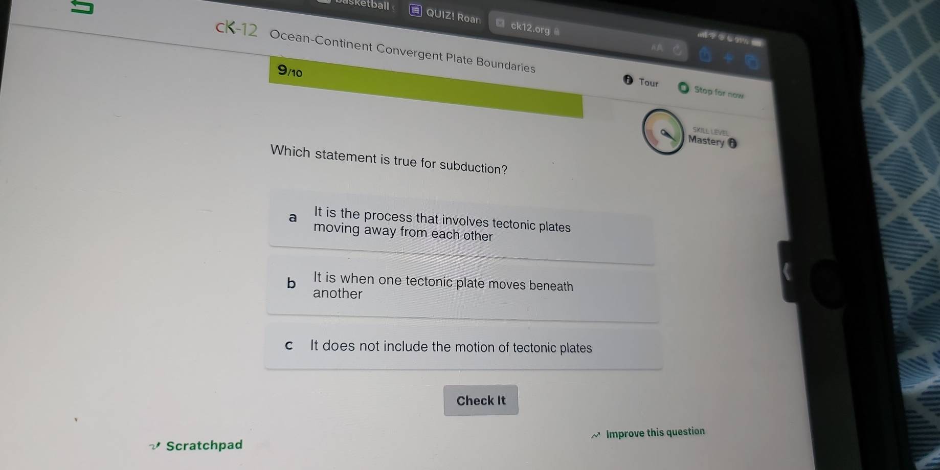 Isketball
QUIZ! Roar □ ck12.org 
a/ C91%
cK-12 Ocean-Continent Convergent Plate Boundaries
9/10
Tour Stop for now
SKILL LEVEL
Mastery
Which statement is true for subduction?
a It is the process that involves tectonic plates
moving away from each other
b It is when one tectonic plate moves beneath
another
c It does not include the motion of tectonic plates
Check It
Scratchpad Improve this question