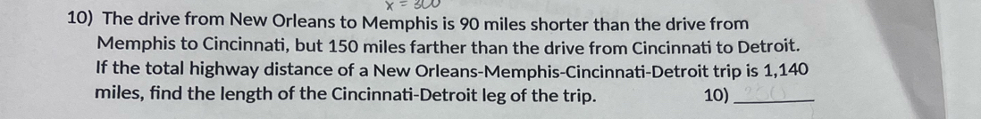 The drive from New Orleans to Memphis is 90 miles shorter than the drive from 
Memphis to Cincinnati, but 150 miles farther than the drive from Cincinnati to Detroit. 
If the total highway distance of a New Orleans-Memphis-Cincinnati-Detroit trip is 1,140
miles, find the length of the Cincinnati-Detroit leg of the trip. 10)_