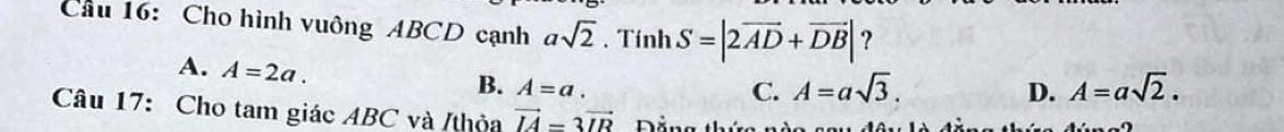 Cầu 16: Cho hình vuông ABCD cạnh asqrt(2). Tính S=|2overline AD+overline DB| ？
A. A=2a.
B. A=a. C. A=asqrt(3). D. A=asqrt(2). 
Câu 17: Cho tam giác ABC và /thỏa vector IA=3vector IR Dảng thí