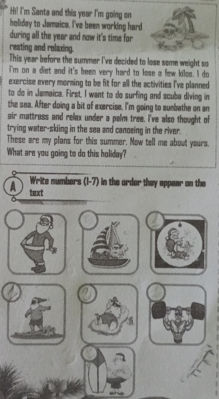 Hi! I'm Santa and this year I'm going on 
holiday to Jamaica. I've been working hard 
during all the year and now it's time for 
resting and relaxing. 
This year before the summer I've decided to lose some weight so 
i'm on a diet and it's been very hard to lose a few kilos. I do 
exercise every morning to be fit for all the activities I've planned 
to do in Jamaica. First, I want to do surfing and scuba diving in 
the sea. After doing a bit of exercise, I'm going to sunbathe on an 
air mattress and relax under a palm tree. I've also thought of 
trying water-skiing in the sea and canoeing in the river. 
These are my plans for this summer. Now tell me about yours. 
What are you going to do this holiday? 
Write numbers (1-7) in the order they appear on the 
A text