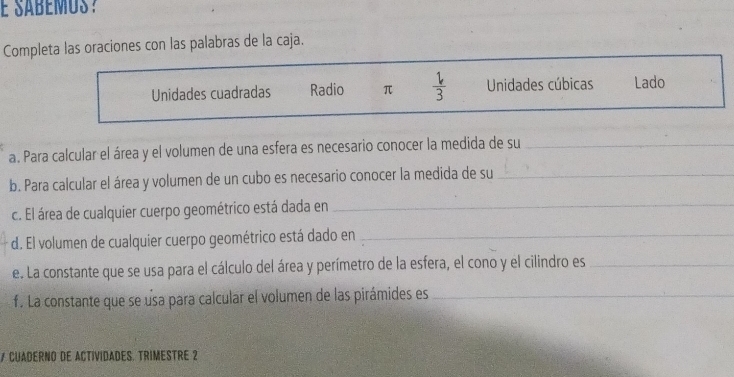 É sábémus? 
Completa las oraciones con las palabras de la caja. 
Unidades cuadradas Radio π  1/3  Unidades cúbicas Lado 
a. Para calcular el área y el volumen de una esfera es necesario conocer la medida de su_ 
b. Para calcular el área y volumen de un cubo es necesario conocer la medida de su_ 
c. El área de cualquier cuerpo geométrico está dada en_ 
d. El volumen de cualquier cuerpo geométrico está dado en_ 
e. La constante que se usa para el cálculo del área y perímetro de la esfera, el cono y el cilindro es_ 
f. La constante que se usa para calcular el volumen de las pirámides es_ 
7 CUADERNO DE ACTIVIDADES. TRIMESTRE 2