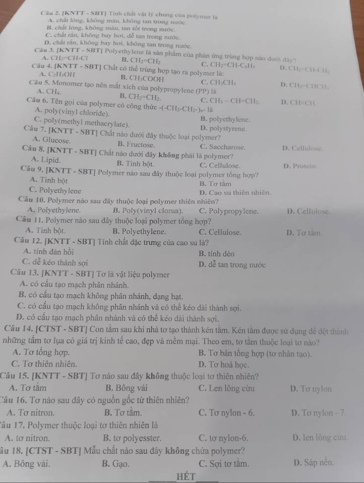 [KNTT - SBT] Tính chất vật lý chung của polymer là
A. chất lông, không màu, không tan trong nước
B. chất lóng, không màu, tan tốt trong nước.
C. chất răn, không bay hơi, dễ tan trong nước.
D. chất rần, không bay hơi, không tan trong nước
Câu 3. [l CNTI-SBT Polyethylene là sản phẩm của phân ứng trùng hợp nào dưới đây?
A. CH_2=CH-Cl B. CH_2=CH_2 C. CH_2=CH-C_6H D. CH_2=CH-CH_1
Câu 4. JK NTT-SBT] Chất có thể trùng hợp tạo ra polymer là:
A. C_2H_5OH B. CH₃COOH C. CH_3CH_3 D. CH_2=CHCH_3
Câu 5. Monomer tạo nên mắt xích của polypropylene (PP) là
A. CH₄.
B. CH_2=CH_2. C. CH_3-CH=CH_2. D. CH=CH
Câu 6. Tên gọi của polymer có công thức -(-CH_2-CH_2-)_n-1a
A. poly(vinyl chloride) B. polyethylene.
C. poly(methyl methacrylate). D. polystyrene.
Câu 7. [KNTT - SBT] Chất nào dưới đây thuộc loại polymer?
A. Glucose. B. Fructose. C. Saccharose. D. Cellulose.
Câu 8. [KNTT - SBT] Chất nào dưới đây không phải là polymer?
A. Lipid. B. Tinh bột. C. Cellulose. D. Protein
Câu 9. [KNTT - SBT] Polymer nào sau đây thuộc loại polymer tổng hợp?
A. Tinh bột
B. Tơ tảm
C. Polyethylene D. Cao su thiên nhiên.
Câu 10. Polymer nào sau đây thuộc loại polymer thiên nhiên?
A. Polyethylene. B. Poly(vinyl clorua). C. Polypropylene. D. Cellulose.
Câu 11. Polymer nào sau đây thuộc loại polymer tông hợp?
A. Tinh bột. B. Polyethylene. C. Cellulose. D. Tơ tầm.
Câu 12. [KNTT - SBT| Tính chất đặc trưng của cao su là?
A. tính đàn hồi B. tính dẻo
C. dễ kéo thành sợi D. dễ tan trong nước
Câu 13. [KNTT - SBT] Tơ là vật liệu polymer
A. có cầu tạo mạch phân nhánh.
B. có cấu tạo mạch không phân nhánh, dạng hạt.
C. có cấu tạo mạch không phân nhánh và có thể kéo dải thành sợi.
D. có cấu tạo mạch phân nhánh và có thể kéo dài thành sợi.
Câu 14. [CTST - SBT] Con tằm sau khi nhả tơ tạo thành kén tầm. Kén tằm được sử dụng đề đệt thành
những tấm tơ lụa có giá trị kinh tế cao, đẹp và mềm mại. Theo em, tơ tằm thuộc loại tơ nào?
A. Tơ tổng hợp. B. Tơ bán tổng hợp (tơ nhân tạo).
C. Tơ thiên nhiên. D. Tơ hoá học.
Câu 15. [KNTT - SBT] Tơ nào sau đây không thuộc loại tơ thiên nhiên?
A. Tơ tầm B. Bông vải C. Len lông cừu D. To nylon
Câu 16. Tơ nào sau dây có nguồn gốc từ thiên nhiên?
A. Tơ nitron. B. Tơ tầm. C. Tơ nylon - 6. D. To nylon - 7
Tâu 17. Polymer thuộc loại tơ thiên nhiên là
A. tơ nitron. B. to polyesster. C. tơ nylon-6. D. len lỗng cứu
ầu 18. [CTST - SBT] Mẫu chất nào sau đây không chứa polymer?
A. Bông vài. B. Gạo. C. Sợi tơ tầm. D. Sáp nền.
Hét