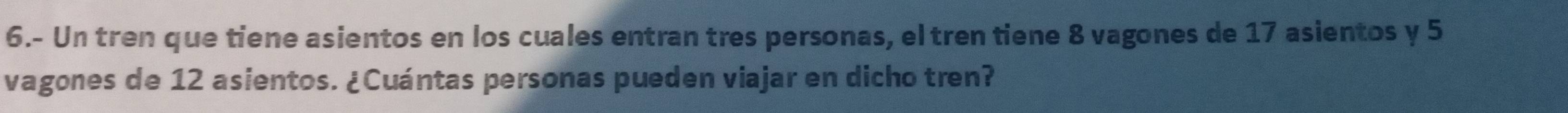 6.- Un tren que tiene asientos en los cuales entran tres personas, el tren tiene 8 vagones de 17 asientos y 5
vagones de 12 asientos. ¿Cuántas personas pueden viajar en dicho tren?