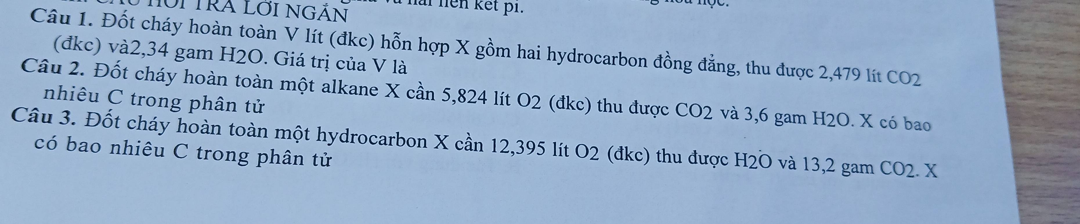 1I TRA LỚI NGĂN l hai nên kết p1. 
Câu 1. Đốt cháy hoàn toàn V lít (đkc) hỗn hợp X gồm hai hydrocarbon đồng đẳng, thu được 2,479 lít CO2 
(đkc) và2, 34 gam H2O. Giá trị của V là 
Câu 2. Đốt cháy hoàn toàn một alkane X cần 5,824 lít O2 (đkc) thu được CO2 và 3,6 gam H2O. X có bao 
nhiêu C trong phân tử 
Câu 3. Đốt cháy hoàn toàn một hydrocarbon X cần 12,395 lít O2 (đkc) thu được H2O và 13,2 gam CO2. X
có bao nhiêu C trong phân tử