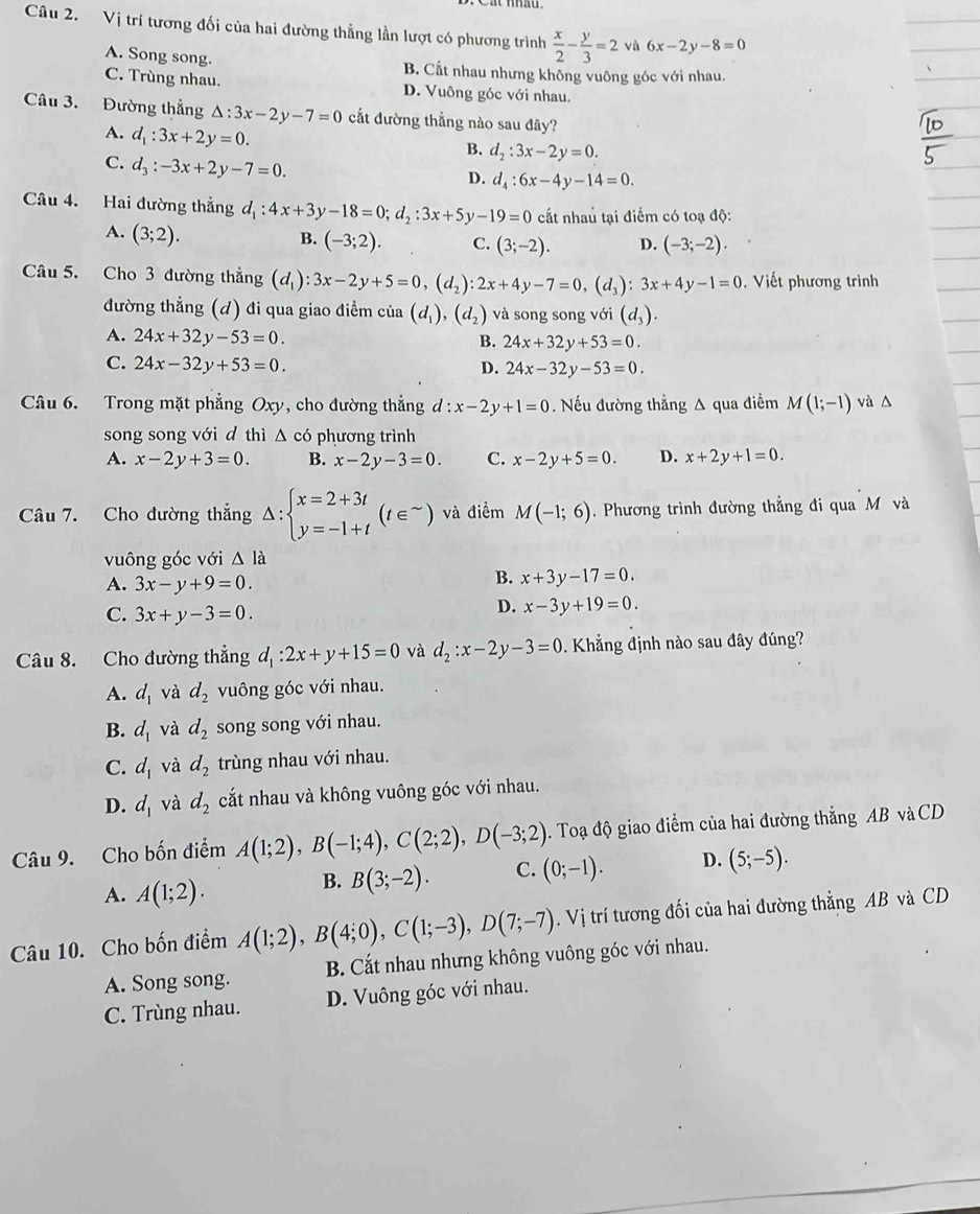 Vị trí tương đối của hai đường thẳng lần lượt có phương trình  x/2 - y/3 =2va6x-2y-8=0
A. Song song. B. Cất nhau nhưng không vuông góc với nhau.
C. Trùng nhau. D. Vuông góc với nhau.
Câu 3. Đường thẳng △ :3x-2y-7=0 cất đường thẳng nào sau đây?
A. d_1:3x+2y=0.
B. d_2:3x-2y=0.
C. d_3:-3x+2y-7=0.
D. d_4:6x-4y-14=0.
Câu 4. Hai đường thẳng d_1:4x+3y-18=0;d_2:3x+5y-19=0 cất nhaủ tại điểm có toạ độ:
A. (3;2). B. (-3;2). C. (3;-2). D. (-3;-2).
Câu 5. Cho 3 đường thẳng (d_1):3x-2y+5=0,(d_2):2x+4y-7=0,(d_3):3x+4y-1=0.  Viết phương trình
đường thẳng (d) đi qua giao điểm của (d_1),(d_2) và song song với (d_3).
A. 24x+32y-53=0. B. 24x+32y+53=0.
C. 24x-32y+53=0. D. 24x-32y-53=0.
Câu 6. Trong mặt phẳng Oxy, cho đường thẳng d:x-2y+1=0. Nếu đường thẳng A qua điểm M(1;-1) và △
song song với d thì △ c6 phương trình
A. x-2y+3=0. B. x-2y-3=0. C. x-2y+5=0. D. x+2y+1=0.
Câu 7. Cho đường thẳng △ :beginarrayl x=2+3t y=-1+tendarray. (t∈^(sim)) và điểm M(-1;6) Phương trình đường thẳng đi qua M và
vuông góc với △ la
A. 3x-y+9=0.
B. x+3y-17=0.
C. 3x+y-3=0.
D. x-3y+19=0.
Câu 8. Cho đường thẳng d_1:2x+y+15=0 và d_2:x-2y-3=0. Khẳng định nào sau đây đúng?
A. d_1 và d_2 vuông góc với nhau.
B. d_1 và d_2 song song với nhau.
C. d_1 và d_2 trùng nhau với nhau.
D. d_1 và d_2 cắt nhau và không vuông góc với nhau.
Câu 9. Cho bốn điểm A(1;2),B(-1;4),C(2;2),D(-3;2). Toạ độ giao điểm của hai đường thắng AB và CD
A. A(1;2).
B. B(3;-2). C. (0;-1). D. (5;-5).
Câu 10. Cho bốn điểm A(1;2),B(4;0),C(1;-3),D(7;-7). Vị trí tương đối của hai đường thẳng AB và CD
A. Song song. B. Cắt nhau nhưng không vuông góc với nhau.
C. Trùng nhau. D. Vuông góc với nhau.