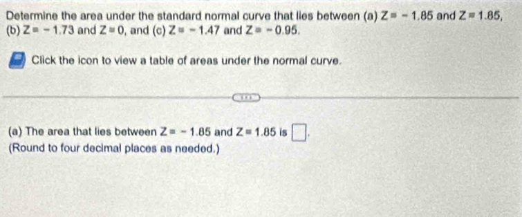 Determine the area under the standard normal curve that lies between (a) Z=-1.85 and Z=1.85, 
(b) Z=-1.73 and Z=0 , and (c) Z=-1.47 and Z=-0.95. 
a Click the icon to view a table of areas under the normal curve. 
(a) The area that lies between Z=-1.85 and Z=1.85 is □ . 
(Round to four decimal places as needed.)