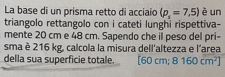 La base di un prisma retto di acciaio (p_s=7,5) è un 
triangolo rettangolo con i cateti lunghi rispettiva- 
mente 20 cm e 48 cm. Sapendo che il peso del pri- 
sma è 216 kg, calcola la misura dell’altezza e l’area 
della sua superficie totale. [60cm; 8160cm^2]