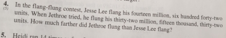 (5) 
4. In the flang-flung contest, Jesse Lee flang his fourteen million, six hundred forty-two 
units. When Jethroe tried, he flung his thirty-two million, fifteen thousand, thirty-two 
units. How much farther did Jethroe flung than Jesse Lee flang? 
5. Heidi ran 14