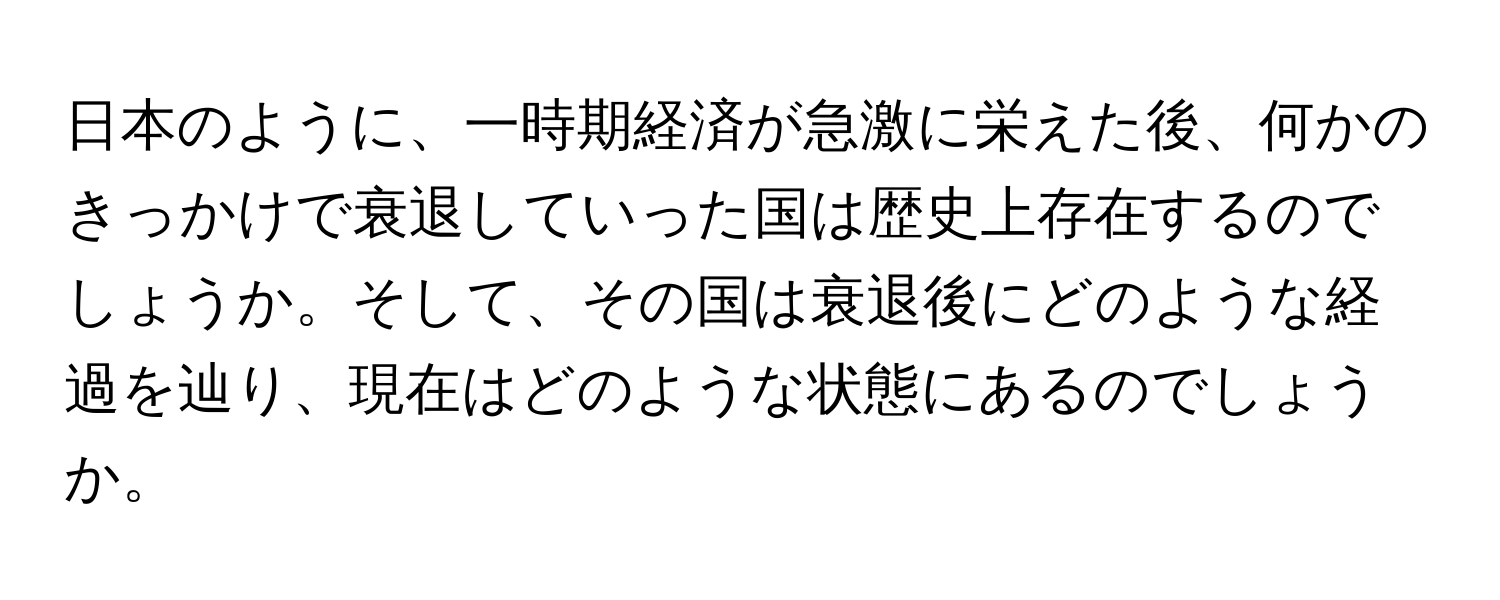 日本のように、一時期経済が急激に栄えた後、何かのきっかけで衰退していった国は歴史上存在するのでしょうか。そして、その国は衰退後にどのような経過を辿り、現在はどのような状態にあるのでしょうか。