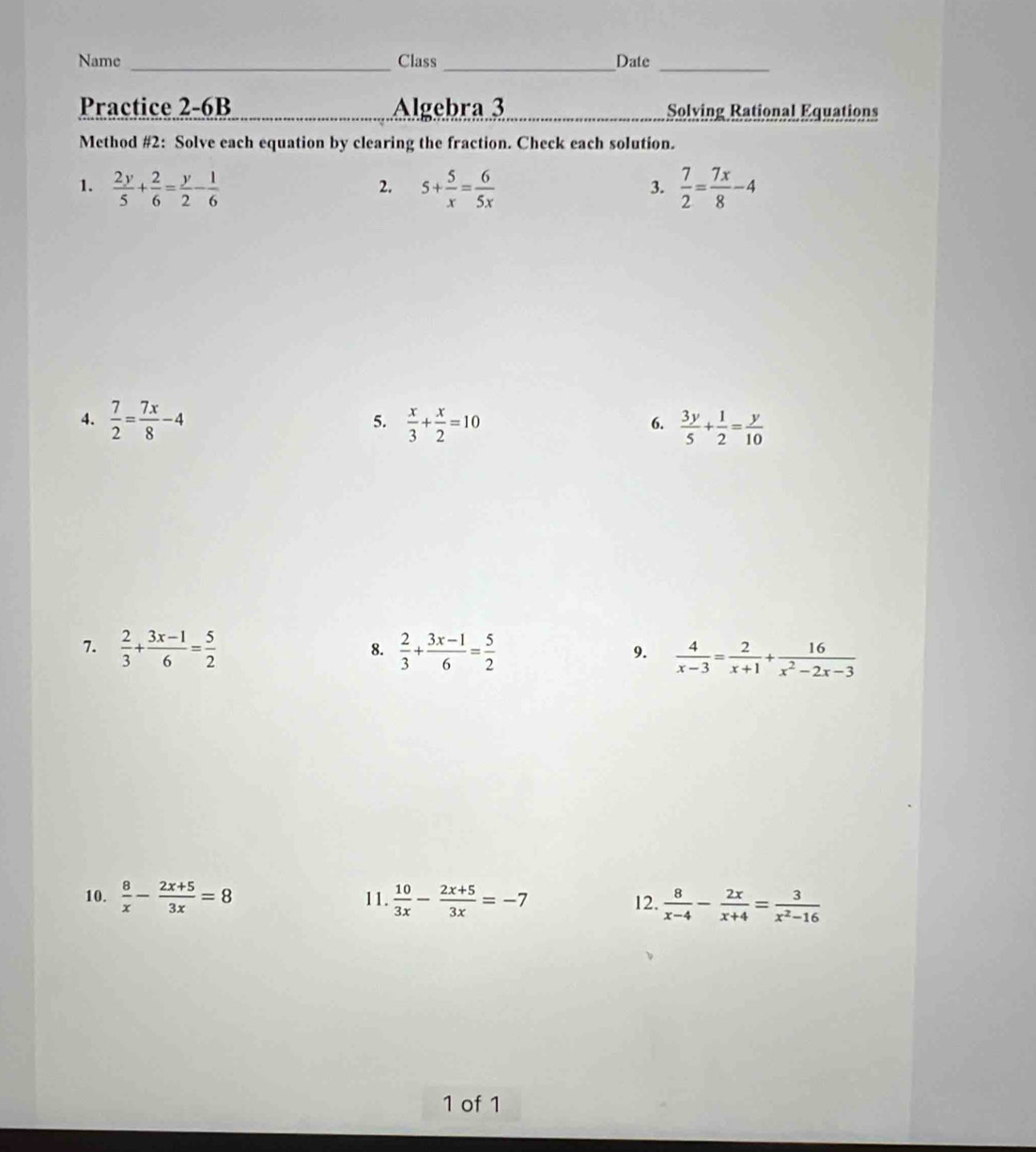 Name Class Date 
Practice 2-6B Algebra 3 Solving Rational Equations 
Method #2: Solve each equation by clearing the fraction. Check each solution. 
1.  2y/5 + 2/6 = y/2 - 1/6  5+ 5/x = 6/5x   7/2 = 7x/8 -4
2. 
3. 
4.  7/2 = 7x/8 -4  x/3 + x/2 =10  3y/5 + 1/2 = y/10 
5. 
6. 
7.  2/3 + (3x-1)/6 = 5/2   2/3 + (3x-1)/6 = 5/2   4/x-3 = 2/x+1 + 16/x^2-2x-3 
8. 
9. 
10.  8/x - (2x+5)/3x =8 11.  10/3x - (2x+5)/3x =-7 12.  8/x-4 - 2x/x+4 = 3/x^2-16 
1 of 1