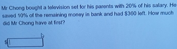 Mr Chong bought a television set for his parents with 20% of his salary. He 
saved 10% of the remaining money in bank and had $360 left. How much 
did Mr Chong have at first?
$□