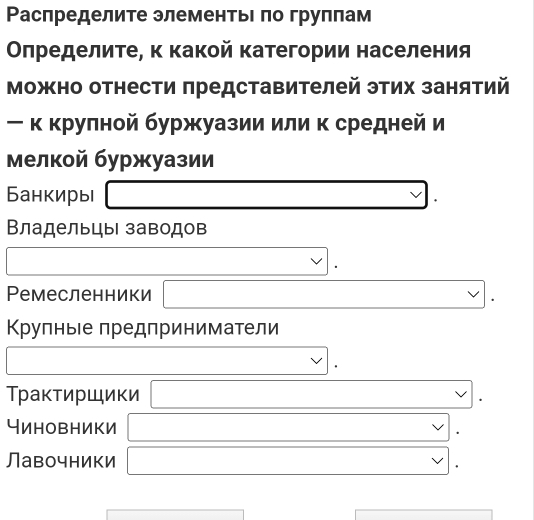 Ρаспределите элементьΙ πо груππам
Οπределите, κ какой категории населения
Можно отнести πредставителей этих занятий
ー κ крулной буржуазии или к средней и
мелкой буржуазии
Банкиры
Владельцы заводов
Ремесленники / □ 
Κрулныιе предприниматели
Трактиршики . 
Чиновники
Лавочники □