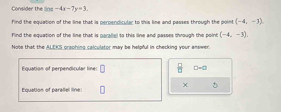 Consider the line -4x-7y=3. 
Find the equation of the line that is perpendicular to this line and passes through the point (-4,-3). 
Find the equation of the line that is parallel to this line and passes through the point (-4,-3). 
Note that the ALEKS graphing calculator may be helpful in checking your answer. 
Equation of perpendicular line: □  □ /□   □ =□
× 
Equation of parallel line: