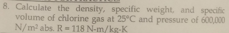 Calculate the density, specific weight, and specific 
volume of chlorine gas at 25°C and pressure of 600,000
N/m^2 abs. R=118N-m/kg-K