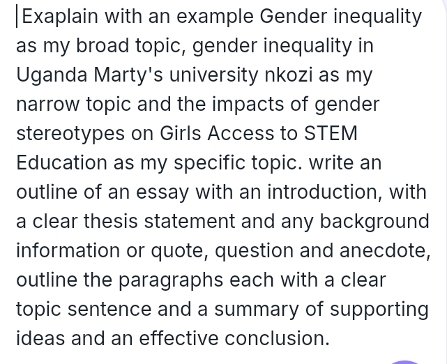 Exaplain with an example Gender inequality 
as my broad topic, gender inequality in 
Uganda Marty's university nkozi as my 
narrow topic and the impacts of gender 
stereotypes on Girls Access to STEM 
Education as my specific topic. write an 
outline of an essay with an introduction, with 
a clear thesis statement and any background 
information or quote, question and anecdote, 
outline the paragraphs each with a clear 
topic sentence and a summary of supporting 
ideas and an effective conclusion.