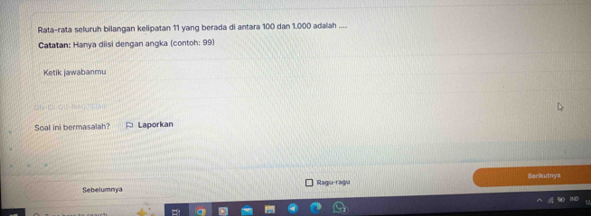 Rata-rata seluruh bilangan kelipatan 11 yang berada di antara 100 dan 1.000 adalah .... 
Catatan: Hanya diisi dengan angka (contoh: 99) 
Ketik jawabanmu 
a P(10,00)=10=0
Soal ini bermasalah? Laporkan 
Berikutnya 
Sebelumnya Ragu-ragu