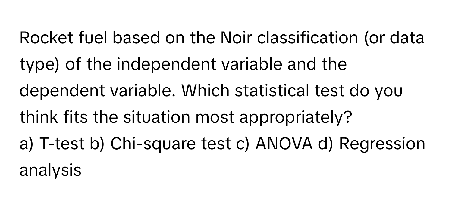 Rocket fuel based on the Noir classification (or data type) of the independent variable and the dependent variable. Which statistical test do you think fits the situation most appropriately?

a) T-test b) Chi-square test c) ANOVA d) Regression analysis