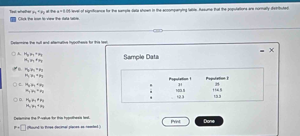 Test whether mu _1 at the alpha =0.05 level of significance for the sample data shown in the accompanying table. Assume that the populations are normally distributed.
Click the icon to view the data table.
Determine the null and alterative hypothesis for this test.
A. H_0:mu _1=mu _2
-
H_1:mu _1!= mu _2
Sample Data
B. H_0:mu _1=mu _2
H_1:mu _1
Population 1 Population 2
C. H_0:mu _1
n 31 25
H_1:mu _1=mu _2
x 103.5 114.5
s 12.3 13.3
D. H_0:mu _1!= mu _2
H_1:mu _1
Detemine the P -value for this hypothesis test. Done
Print
P=□ (Round to three decimal places as needed.)