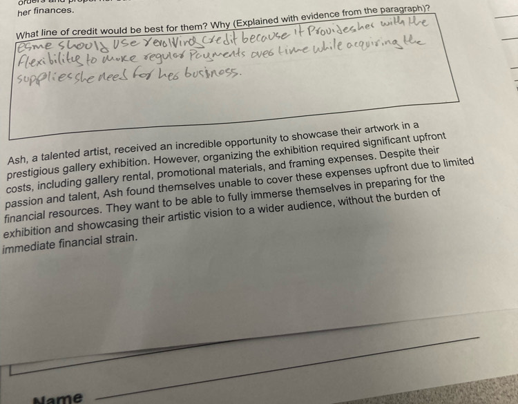 orders a 
her finances. 
What line of credit would be best for them? Why (Explained with evidence from the paragraph)? 
Ash, a talented artist, received an incredible opportunity to showcase their artwork in a 
prestigious gallery exhibition. However, organizing the exhibition required significant upfront 
costs, including gallery rental, promotional materials, and framing expenses. Despite their 
passion and talent, Ash found themselves unable to cover these expenses upfront due to limited 
financial resources. They want to be able to fully immerse themselves in preparing for the 
exhibition and showcasing their artistic vision to a wider audience, without the burden of 
immediate financial strain. 
Name 
_