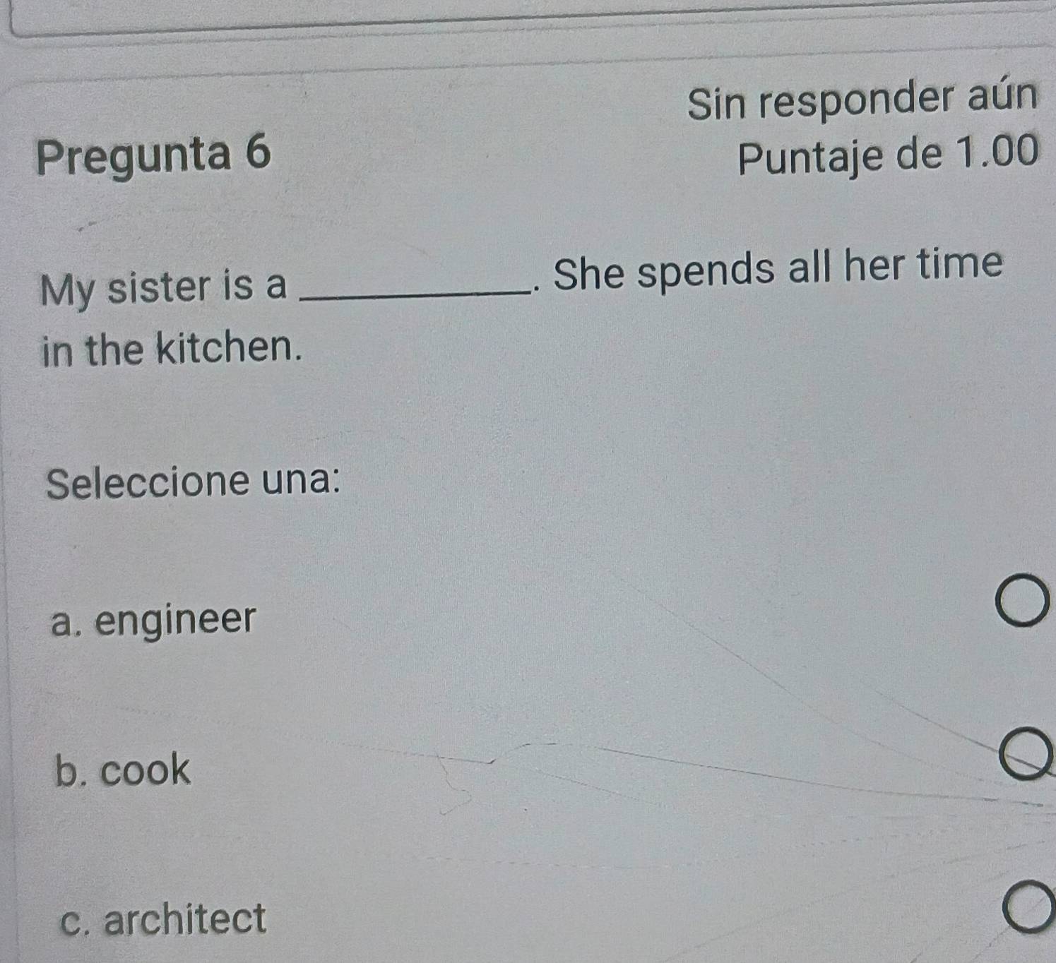 Sin responder aún
Pregunta 6 Puntaje de 1.00
My sister is a _. She spends all her time
in the kitchen.
Seleccione una:
a. engineer
b. cook
c. architect