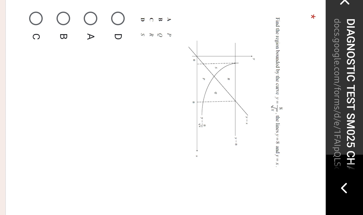 DIAGNOSTIC TEST SM025 CH/
docs.google.com/forms/d/e/1FAIpQLSc
*
Find the region bounded by the curve y= 8/sqrt(x)  , the lines y=8 and y=x.
A P
B Q
C R
D
D
A
B
C