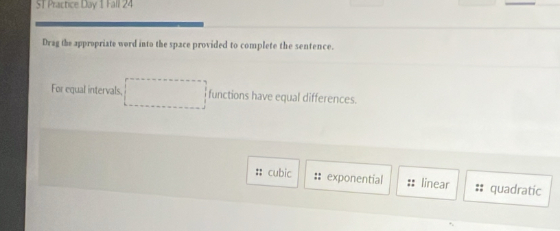 ST Practice Day 1 Fall 24
Drag the appropriate word into the space provided to complete the sentence.
For equal intervals, functions have equal differences.
cubic exponential linear quadratic