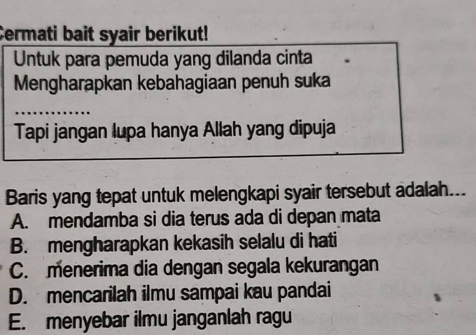 Cermati bait syair berikut!
Untuk para pemuda yang dilanda cinta
Mengharapkan kebahagiaan penuh suka
Tapi jangan lupa hanya Allah yang dipuja
Baris yang tepat untuk melengkapi syair tersebut adalah...
A. mendamba si dia terus ada di depan mata
B. mengharapkan kekasih selalu di hati
C. menerima dia dengan segala kekurangan
D. mencarilah ilmu sampai kau pandai
E. menyebar ilmu janganlah ragu