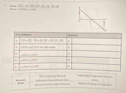 Given overline DH=overline OF, overline DHparallel overline OP, overline DH⊥ overline HE,, overline O⊥ overline FE
Prove △ DHE=△ OFE
STATEMENTS REASONS 
1. overline DH≌ overline GF, overline DHparallel overline GF, overline DH⊥ overline HE, overline GF⊥ overline FE 1. 
2. ∠ DHE and ∠ GFE are right angles 2. 
3. ∠ DHE≌ ∠ GFE
3. 
4. ∠ HDE≌ ∠ FGE 4. 
5. △ DHE≌ △ GFE 5. 
ASA Comgruence Theorem Right Angles Congruence Theorem 
Reasons Definition of perpendicular lines Given 
Bank Alternate Interior Angles Theorem Reflexive Property of Comgruence