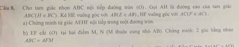 Cho tam giác nhọn ABC nội tiếp đường tròn (O). Gọi AH là đường cao của tam giác
ABC(H∈ BC). Kẻ HE vuông góc với AB(E∈ AB) , HF vuông góc với AC(F∈ AC). 
a) Chứng minh tứ giác AEHF nội tiếp trong một đường tròn. 
b) EF cắt (O) tại hai điểm M, N (M thuộc cung nhỏ AB). Chứng minh: 2 góc bằng nhau
ABC=AFM
(△ Csim △ O)